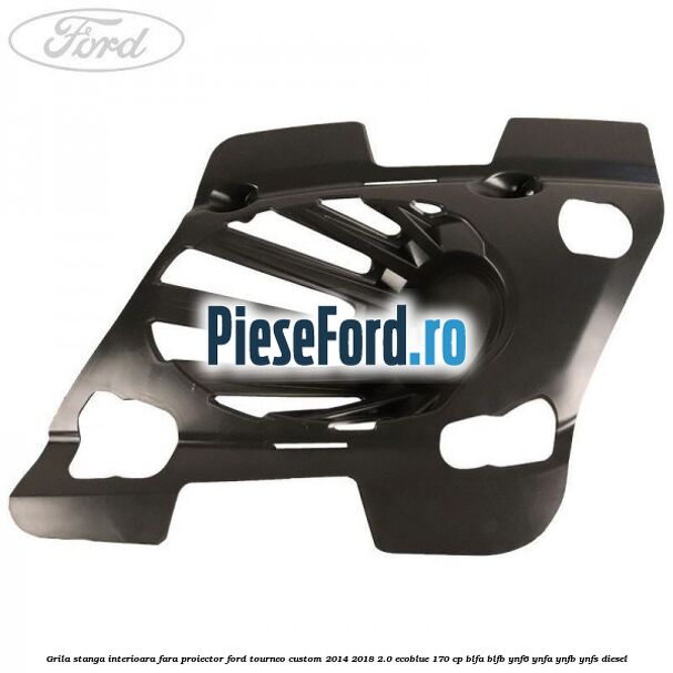 Grila stanga interioara fara proiector Ford Tourneo Custom 2014-2018 2.0 EcoBlue 170 cp BLFA, BLFB, YNF6, YNFA, YNFB, YNFS diesel
