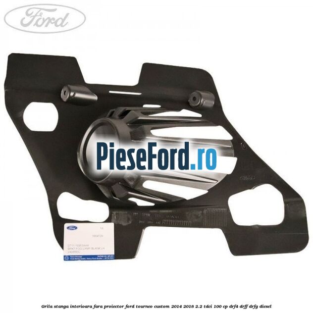 Grila stanga interioara fara proiector Ford Tourneo Custom 2014-2018 2.2 TDCi 100 cp DRF4, DRFF, DRFG diesel