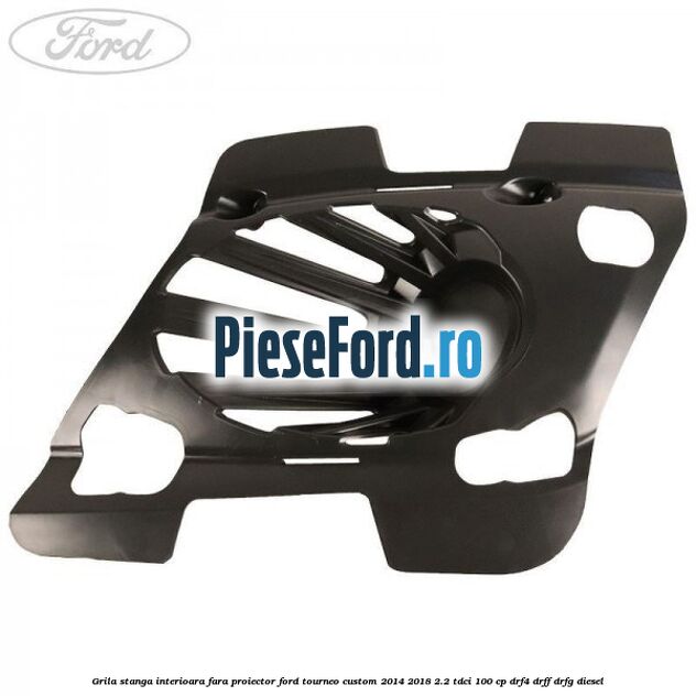 Grila stanga interioara fara proiector Ford Tourneo Custom 2014-2018 2.2 TDCi 100 cp DRF4, DRFF, DRFG diesel