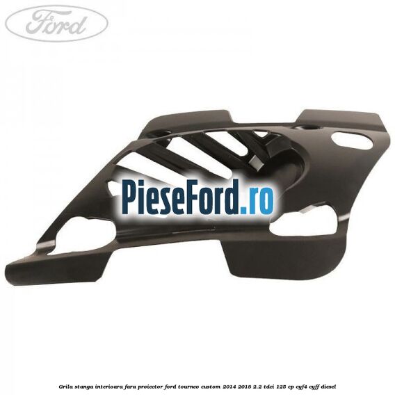 Grila stanga interioara fara proiector Ford Tourneo Custom 2014-2018 2.2 TDCi 125 cp CYF4, CYFF diesel