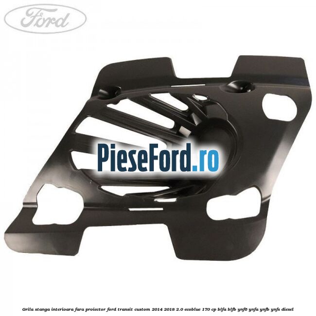 Grila stanga interioara fara proiector Ford Transit Custom 2014-2018 2.0 EcoBlue 170 cp BLFA, BLFB, YNF6, YNFA, YNFB, YNFS diesel