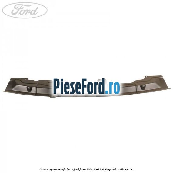 Grila stergatoare inferioara Ford Focus 2004-2007 1.4 80 cp ASDA, ASDB benzina