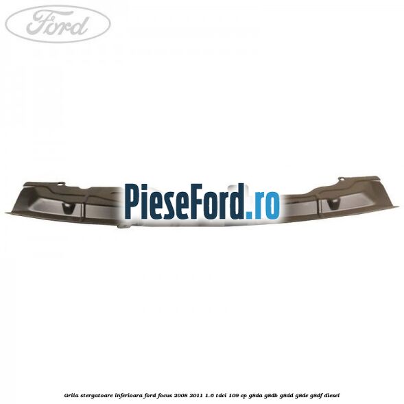 Grila stergatoare inferioara Ford Focus 2008-2011 1.6 TDCi 109 cp Grila stergatoare inferioara Ford Focus 2008-2011 1.6 TDCi 109 cp G8DA, G8DB, G8DD, G8DE, G8DF diesel