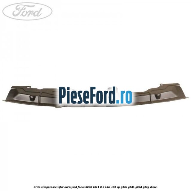 Grila stergatoare inferioara Ford Focus 2008-2011 2.0 TDCi 136 cp Grila stergatoare inferioara Ford Focus 2008-2011 2.0 TDCi 136 cp G6DA, G6DB, G6DD, G6DG diesel