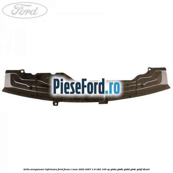 Grila stergatoare inferioara Ford Focus C-Max 2003-2007 1.6 TDCi 109 cp G8DA, G8DB, G8DD, G8DE, G8DF diesel