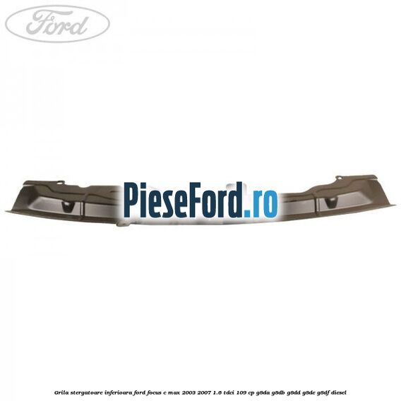 Grila stergatoare inferioara Ford Focus C-Max 2003-2007 1.6 TDCi 109 cp G8DA, G8DB, G8DD, G8DE, G8DF diesel