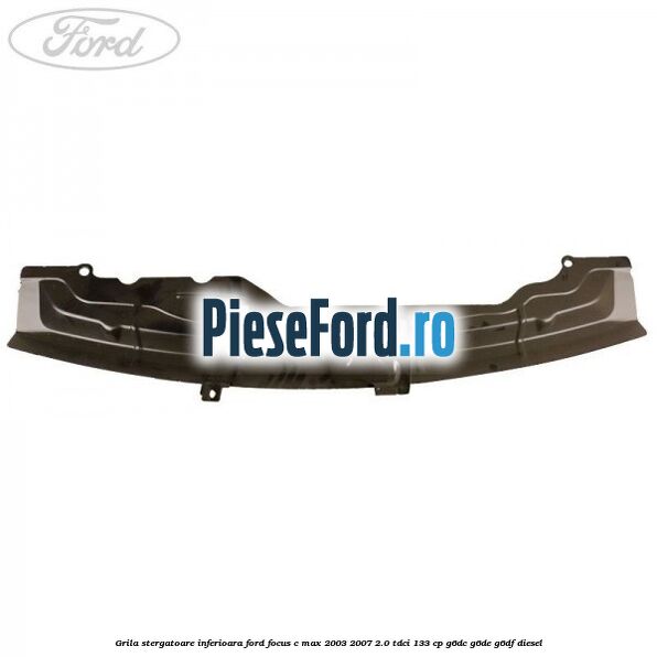 Grila stergatoare inferioara Ford Focus C-Max 2003-2007 2.0 TDCi 133 cp G6DC, G6DE, G6DF diesel