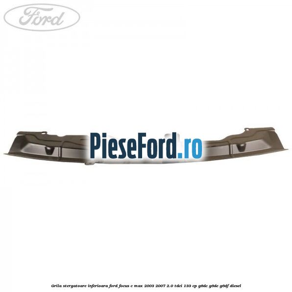 Grila stergatoare inferioara Ford Focus C-Max 2003-2007 2.0 TDCi 133 cp G6DC, G6DE, G6DF diesel