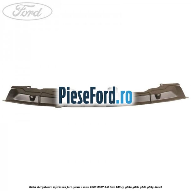 Grila stergatoare inferioara Ford Focus C-Max 2003-2007 2.0 TDCi 136 cp G6DA, G6DB, G6DD, G6DG diesel