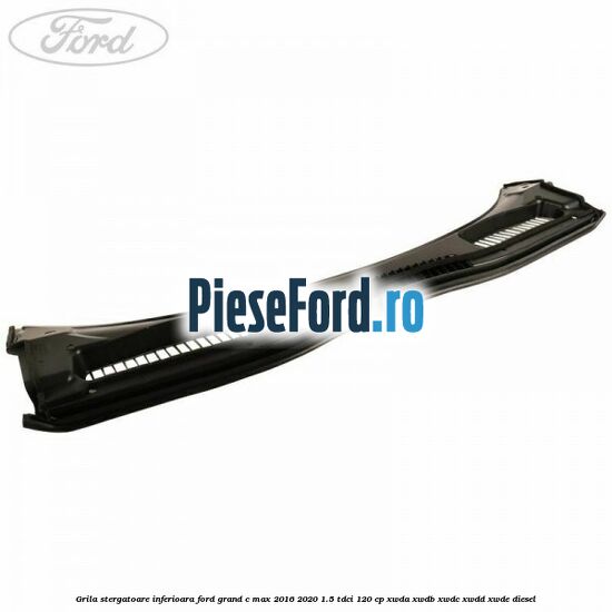 Grila stergatoare inferioara Ford Grand C-Max 2016-2020 1.5 TDCi 120 cp XWDA, XWDB, XWDC, XWDD, XWDE diesel
