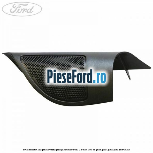 Grila tweeter usa fata dreapta Ford Focus 2008-2011 1.6 TDCi 109 cp G8DA, G8DB, G8DD, G8DE, G8DF diesel