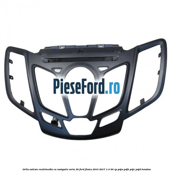 Grila unitate multimedia cu navigatie seria 30 Ford Fiesta 2013-2017 1.0 80 cp P4JA, P4JB, P4JC, P4JD benzina