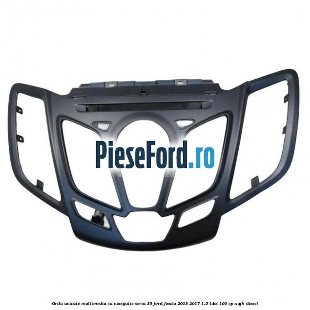 Grila unitate multimedia cu navigatie seria 30 Ford Fiesta 2013-2017 1.5 TDCi 100 cp XUJH diesel