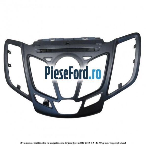 Grila unitate multimedia cu navigatie seria 30 Ford Fiesta 2013-2017 1.5 TDCi 75 cp UGJC, XUJA, XUJB diesel