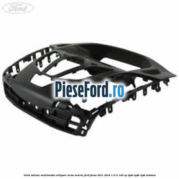 Grila unitate multimedia echipare ecran matrix Ford Focus 2011-2014 1.6 Ti 105 cp IQDA, IQDB, IQDC benzina