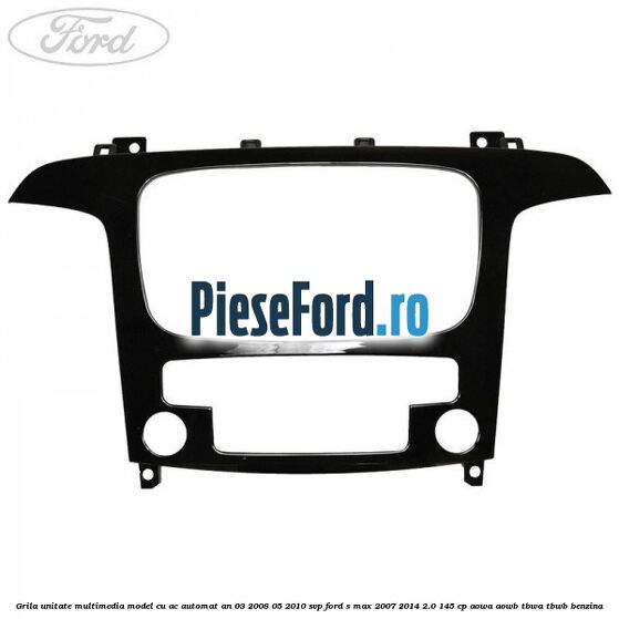 Grila unitate multimedia model cu AC automat an 03/2008-05/2010 SVP Ford S-Max 2007-2014 2.0 145 cp AOWA, AOWB, TBWA, TBWB benzina