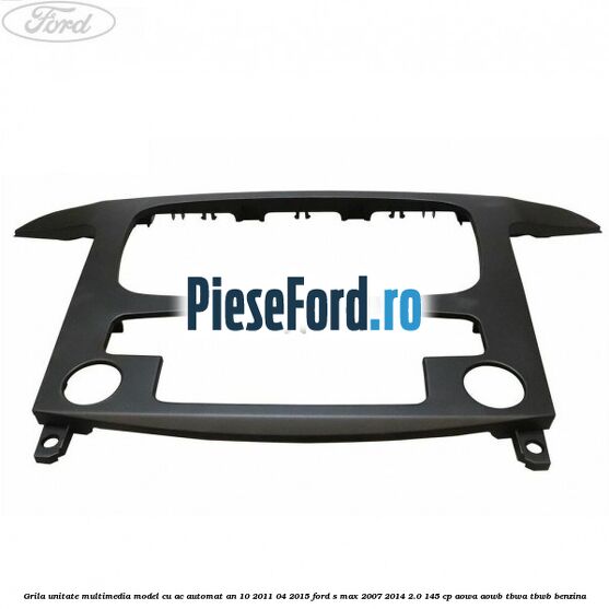 Grila unitate multimedia model cu AC automat an 10/2011-04/2015 Ford S-Max 2007-2014 2.0 145 cp AOWA, AOWB, TBWA, TBWB benzina