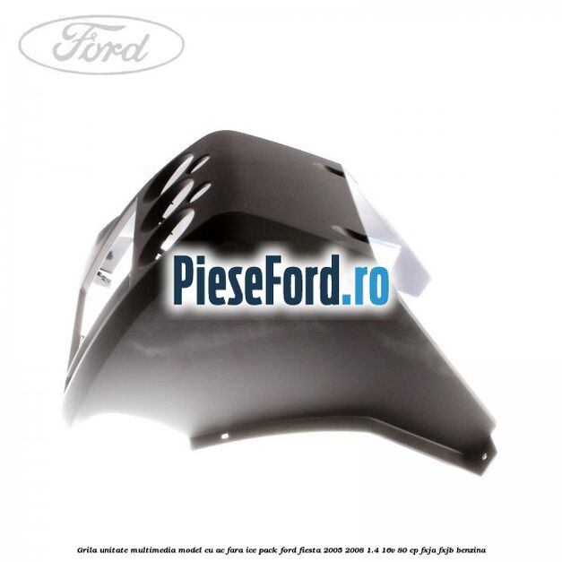 Grila unitate multimedia model cu AC fara ICE pack Ford Fiesta 2005-2008 1.4 16V 80 cp Grila unitate multimedia model cu AC fara ICE pack Ford Fiesta 2005-2008 1.4 16V 80 cp FXJA, FXJB benzina