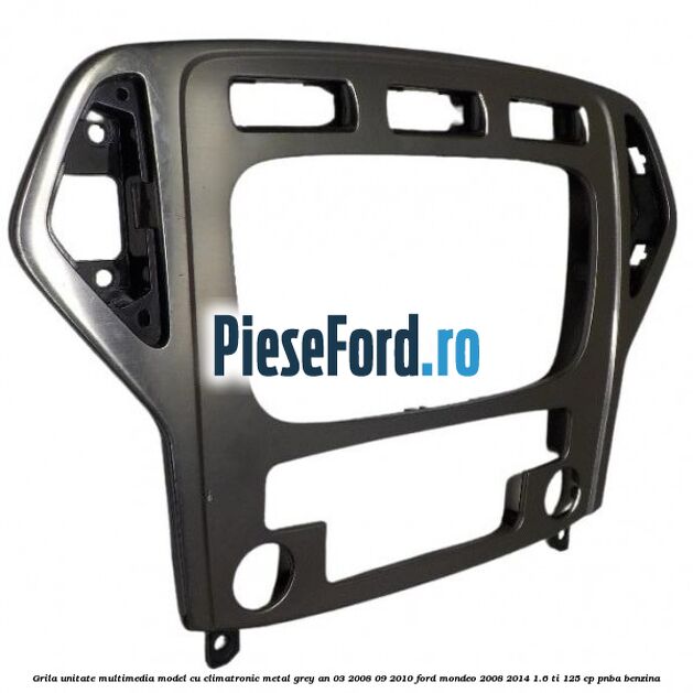 Grila unitate multimedia model cu climatronic metal grey an 03/2008-09/2010 Ford Mondeo 2008-2014 1.6 Ti 125 cp PNBA benzina