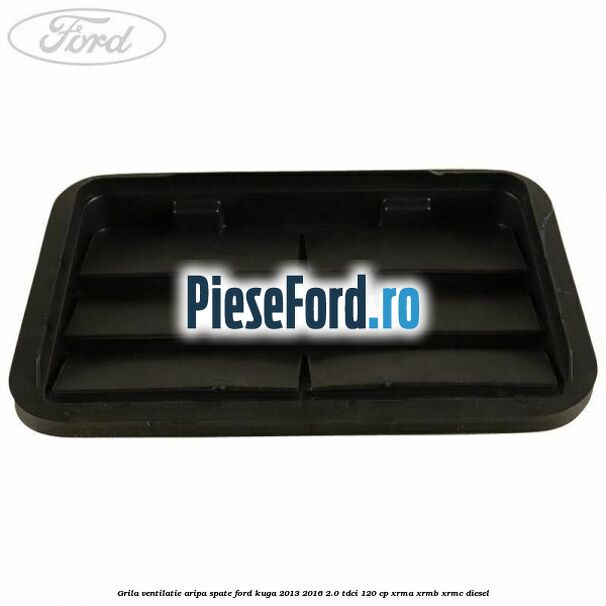 Grila ventilatie aripa spate Ford Kuga 2013-2016 2.0 TDCi 120 cp Grila ventilatie aripa spate Ford Kuga 2013-2016 2.0 TDCi 120 cp XRMA, XRMB, XRMC diesel