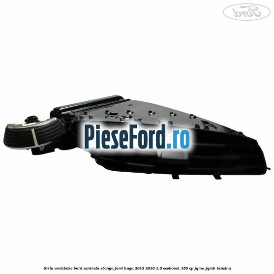 Grila ventilatie bord centrala stanga Ford Kuga 2013-2016 1.6 EcoBoost 150 cp Grila ventilatie bord centrala stanga Ford Kuga 2013-2016 1.6 EcoBoost 150 cp JQMA, JQMB benzina