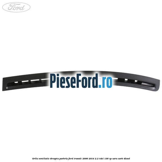 Grila ventilatie dreapta parbriz Ford Transit 2006-2014 2.2 TDCi 136 cp Grila ventilatie dreapta parbriz Ford Transit 2006-2014 2.2 TDCi 136 cp USRA, USRB diesel