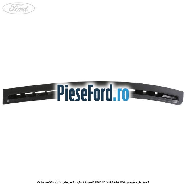 Grila ventilatie dreapta parbriz Ford Transit 2006-2014 3.2 TDCi 200 cp SAFA, SAFB diesel