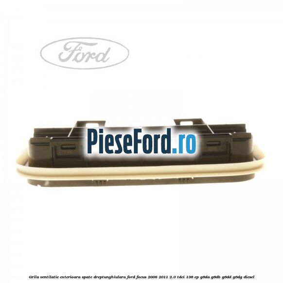 Grila ventilatie exterioara spate dreptunghiulara Ford Focus 2008-2011 2.0 TDCi 136 cp Grila ventilatie exterioara spate dreptunghiulara Ford Focus 2008-2011 2.0 TDCi 136 cp G6DA, G6DB, G6DD, G6DG diesel