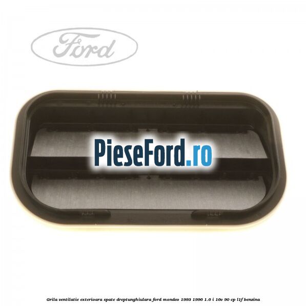 Grila ventilatie exterioara spate dreptunghiulara Ford Mondeo 1993-1996 1.6 i 16V 90 cp Grila ventilatie exterioara spate dreptunghiulara Ford Mondeo 1993-1996 1.6 i 16V 90 cp L1F benzina