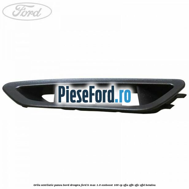 Grila ventilatie panou bord dreapta Ford B-Max 1.0 EcoBoost 100 cp Grila ventilatie panou bord dreapta Ford B-Max 1.0 EcoBoost 100 cp SFJA, SFJB, SFJC, SFJD benzina