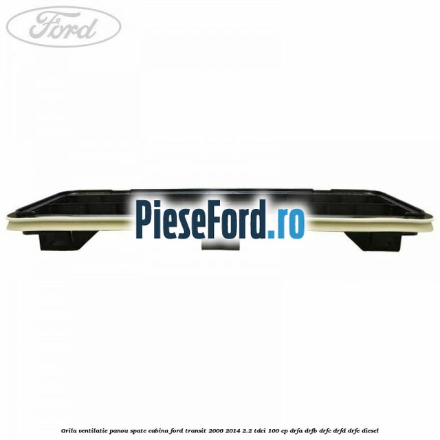 Grila ventilatie panou spate cabina Ford Transit 2006-2014 2.2 TDCi 100 cp Grila ventilatie panou spate cabina Ford Transit 2006-2014 2.2 TDCi 100 cp DRFA, DRFB, DRFC, DRFD, DRFE diesel