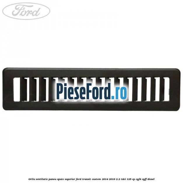 Grila ventilatie panou spate superior Ford Transit Custom 2014-2018 2.2 TDCi 125 cp CYF4, CYFF diesel
