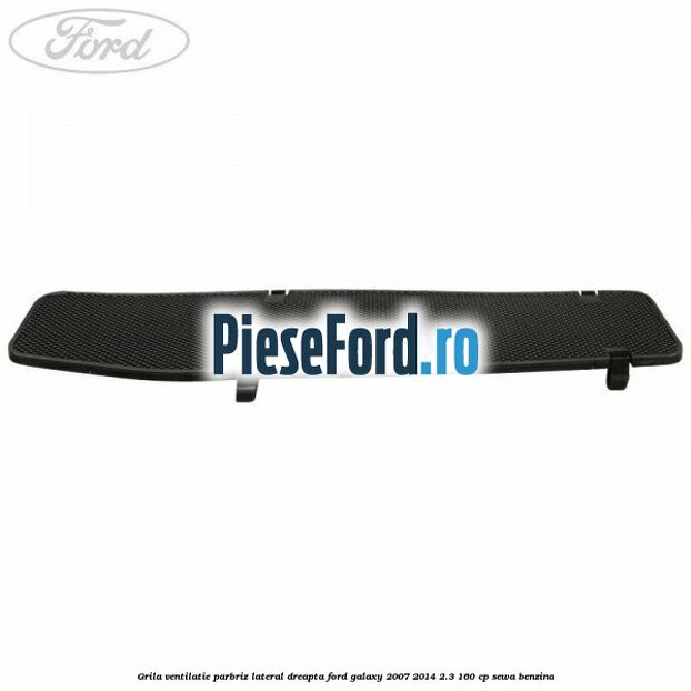Grila ventilatie parbriz lateral dreapta Ford Galaxy 2007-2014 2.3 160 cp SEWA benzina