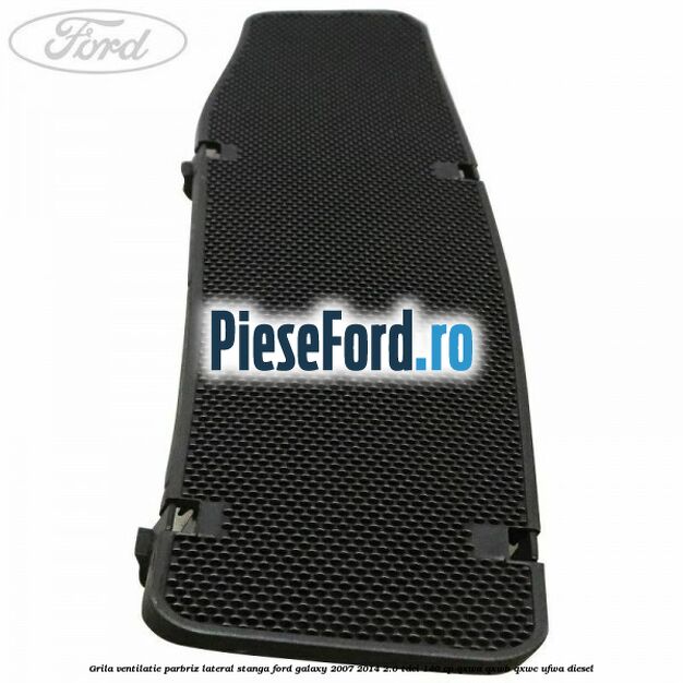 Grila ventilatie parbriz lateral stanga Ford Galaxy 2007-2014 2.0 TDCi 140 cp QXWA, QXWB, QXWC, UFWA diesel