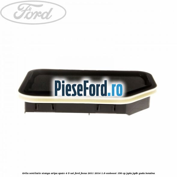 Grila ventilatie stanga aripa spate 4/5 usi Ford Focus 2011-2014 1.6 EcoBoost 150 cp JQDA, JQDB, YUDA benzina