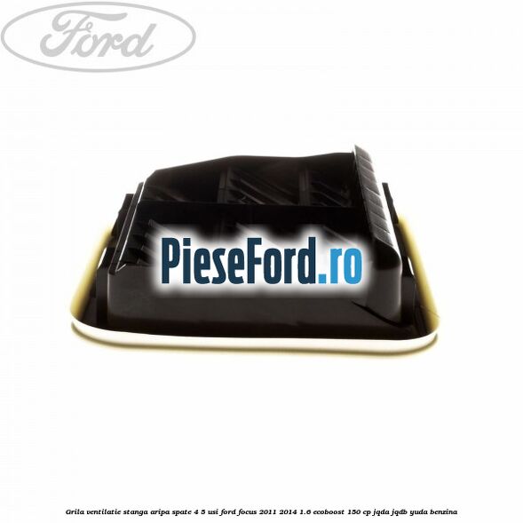 Grila ventilatie stanga aripa spate 4/5 usi Ford Focus 2011-2014 1.6 EcoBoost 150 cp JQDA, JQDB, YUDA benzina