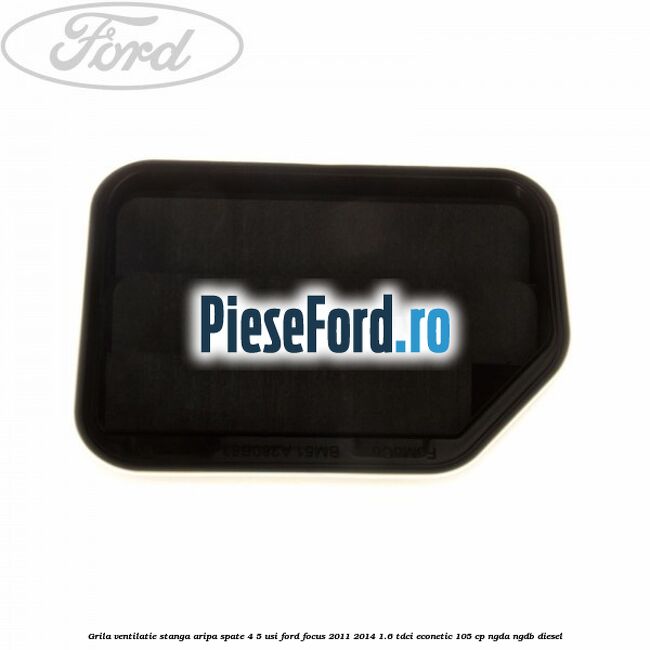 Grila ventilatie stanga aripa spate 4/5 usi Ford Focus 2011-2014 1.6 TDCi ECOnetic 105 cp Grila ventilatie stanga aripa spate 4/5 usi Ford Focus 2011-2014 1.6 TDCi ECOnetic 105 cp NGDA, NGDB diesel