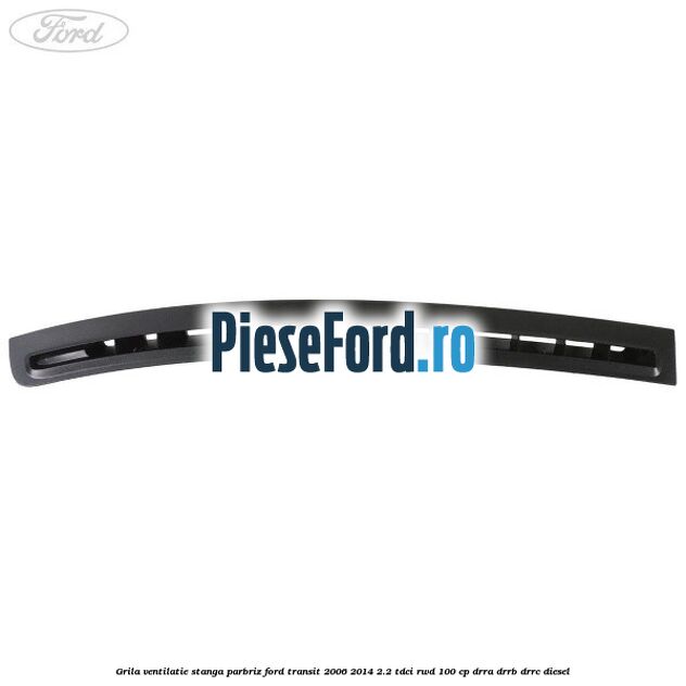 Grila ventilatie stanga parbriz Ford Transit 2006-2014 2.2 TDCi RWD 100 cp DRRA, DRRB, DRRC diesel