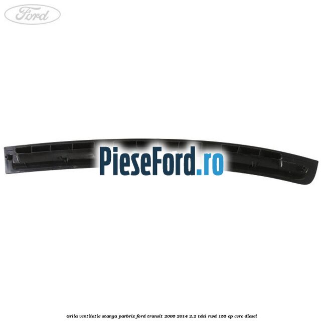 Grila ventilatie stanga parbriz Ford Transit 2006-2014 2.2 TDCi RWD 155 cp CVRC diesel