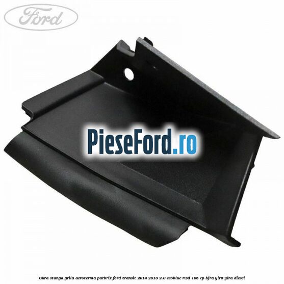 Gura stanga grila aeroterma parbriz Ford Transit 2014-2018 2.0 EcoBlue RWD 105 cp BJRA, YLR6, YLRA diesel
