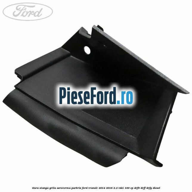 Gura stanga grila aeroterma parbriz Ford Transit 2014-2018 2.2 TDCi 100 cp DRF5, DRFF, DRFG diesel