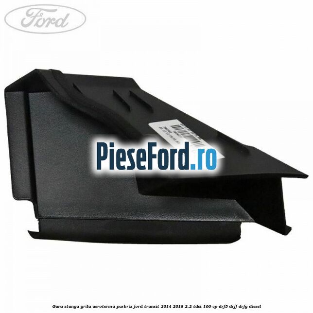 Gura stanga grila aeroterma parbriz Ford Transit 2014-2018 2.2 TDCi 100 cp DRF5, DRFF, DRFG diesel