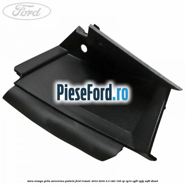 Gura stanga grila aeroterma parbriz Ford Transit 2014-2018 2.2 TDCi 125 cp