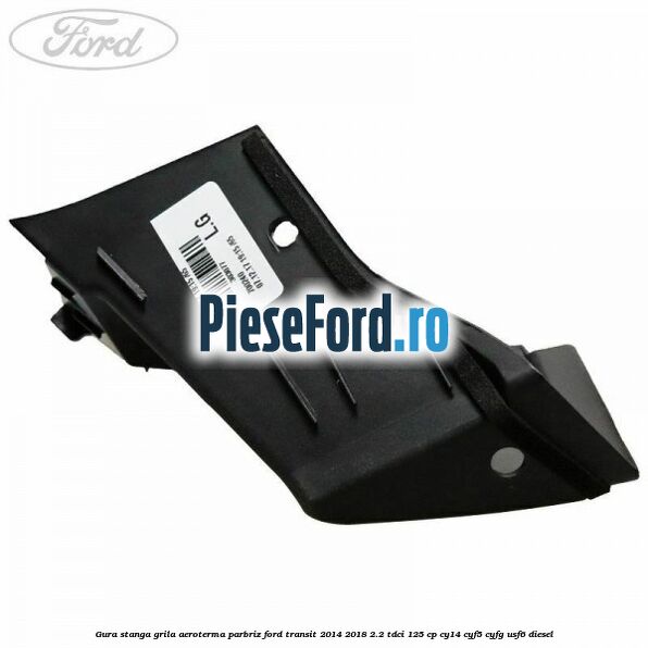 Gura stanga grila aeroterma parbriz Ford Transit 2014-2018 2.2 TDCi 125 cp CY14, CYF5, CYFG, USF6 diesel