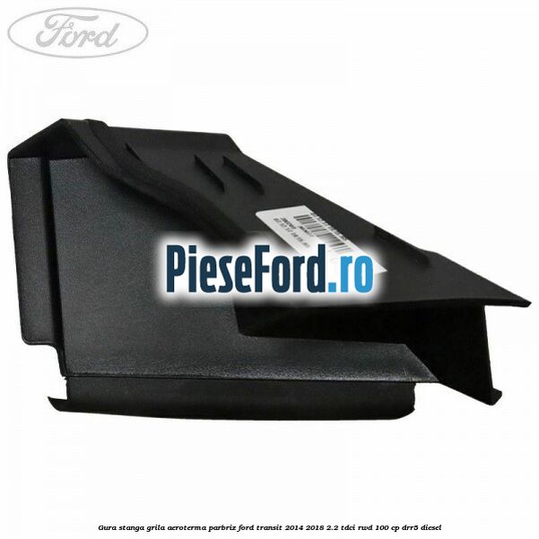 Gura stanga grila aeroterma parbriz Ford Transit 2014-2018 2.2 TDCi RWD 100 cp DRR5 diesel