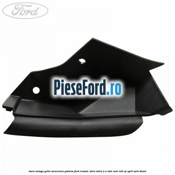 Gura stanga grila aeroterma parbriz Ford Transit 2014-2018 2.2 TDCi RWD 125 cp CYR5, USR6 diesel