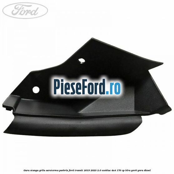 Gura stanga grila aeroterma parbriz Ford Transit 2019-2023 2.0 EcoBlue 4x4 170 cp BLRA, YNR6, YNRA diesel