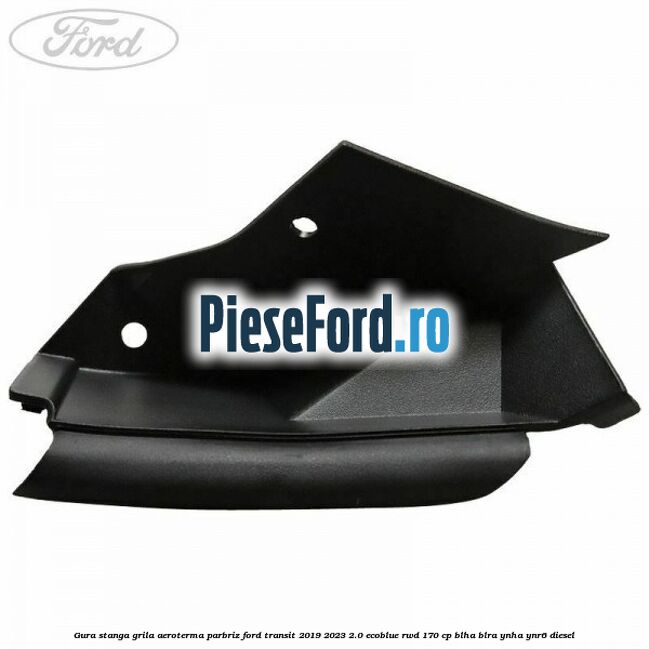 Gura stanga grila aeroterma parbriz Ford Transit 2019-2023 2.0 EcoBlue RWD 170 cp BLHA, BLRA, YNHA, YNR6 diesel