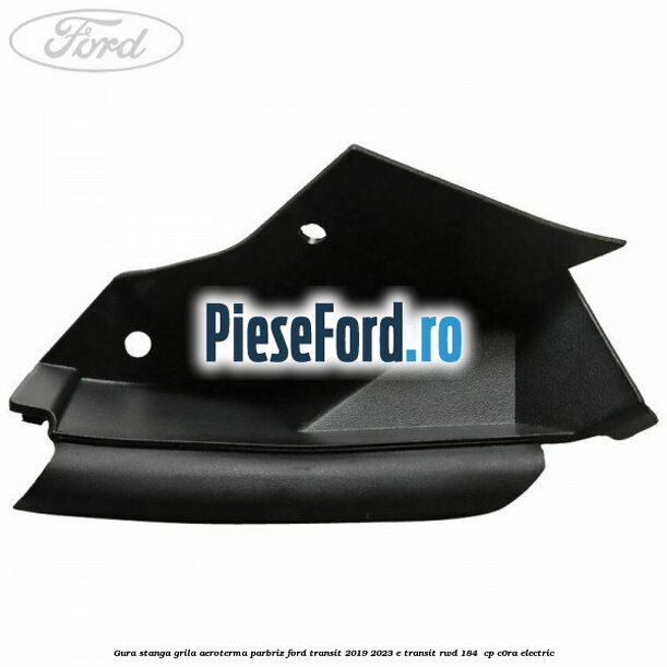 Gura stanga grila aeroterma parbriz Ford Transit 2019-2023 E-TRANSIT RWD 184  cp C0RA electric