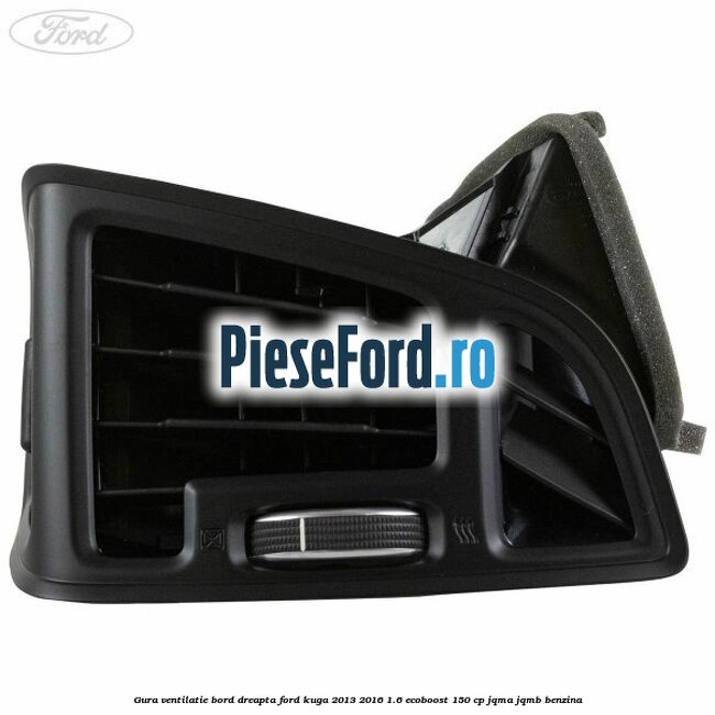 Gura ventilatie bord dreapta Ford Kuga 2013-2016 1.6 EcoBoost 150 cp Gura ventilatie bord dreapta Ford Kuga 2013-2016 1.6 EcoBoost 150 cp JQMA, JQMB benzina